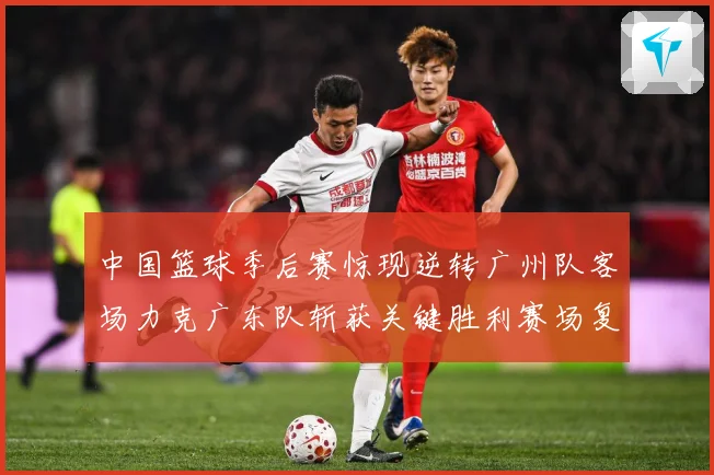 中国篮球季后赛惊现逆转广州队客场力克广东队斩获关键胜利赛场复盘-深度解析