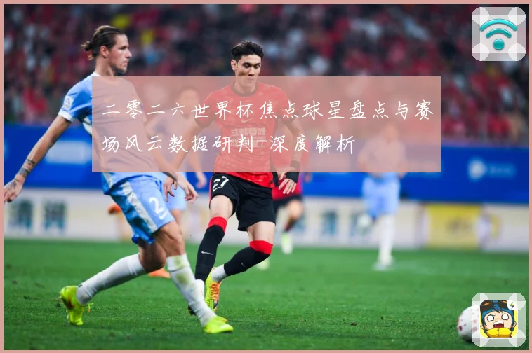 二零二六世界杯焦点球星盘点与赛场风云数据研判-深度解析