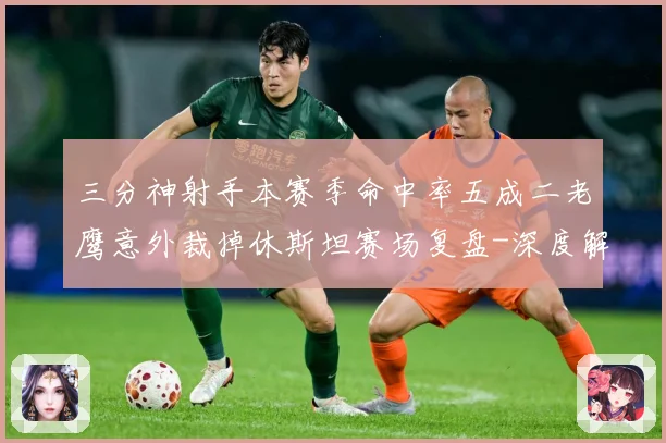 三分神射手本赛季命中率五成二老鹰意外裁掉休斯坦赛场复盘-深度解析