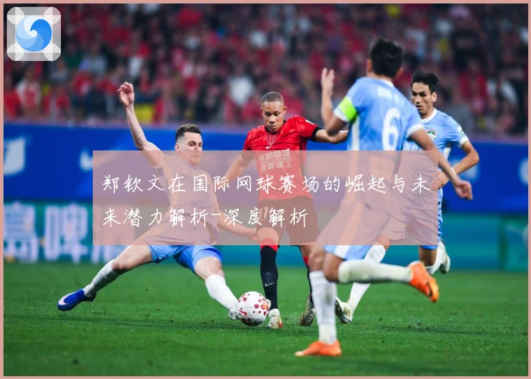 郑钦文在国际网球赛场的崛起与未来潜力解析-深度解析
