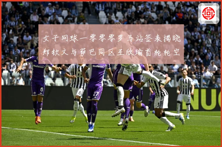 女子网球一零零零罗马站签表揭晓郑钦文与萨巴同区王欣瑜首轮轮空赛场观察-深度解析