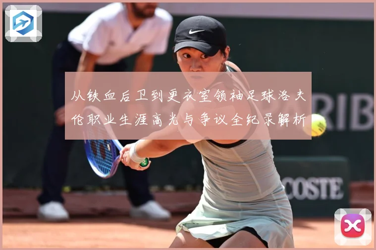 从铁血后卫到更衣室领袖足球洛夫伦职业生涯高光与争议全纪录解析-深度解析