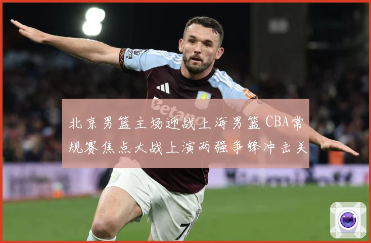 北京男篮主场迎战上海男篮 CBA常规赛焦点大战上演两强争锋冲击关键排名-深度解析
