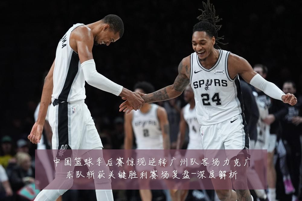 中国篮球季后赛惊现逆转广州队客场力克广东队斩获关键胜利赛场复盘-深度解析