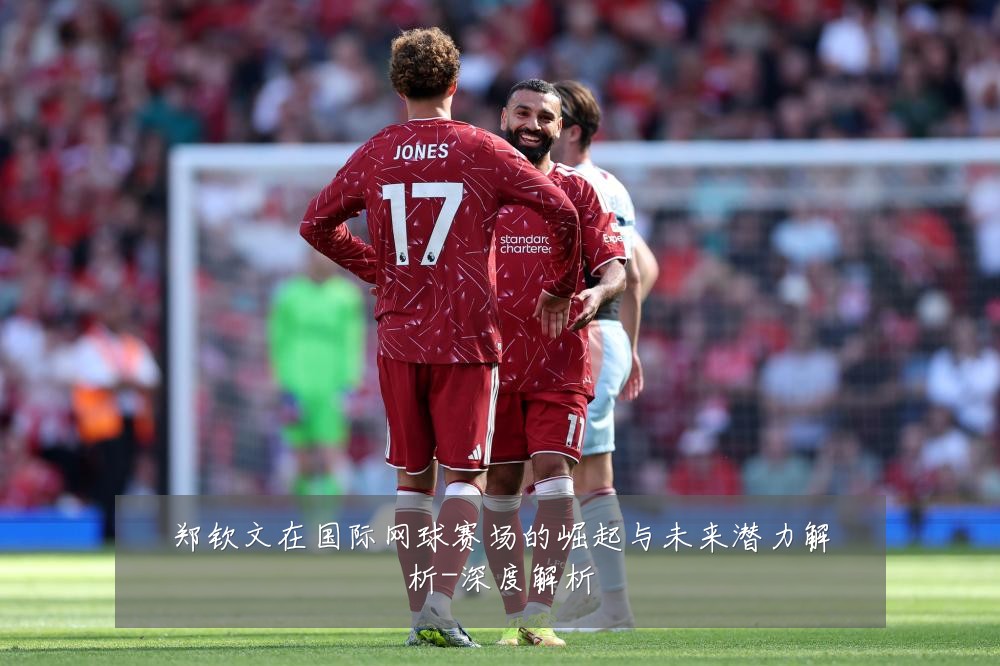 郑钦文在国际网球赛场的崛起与未来潜力解析-深度解析
