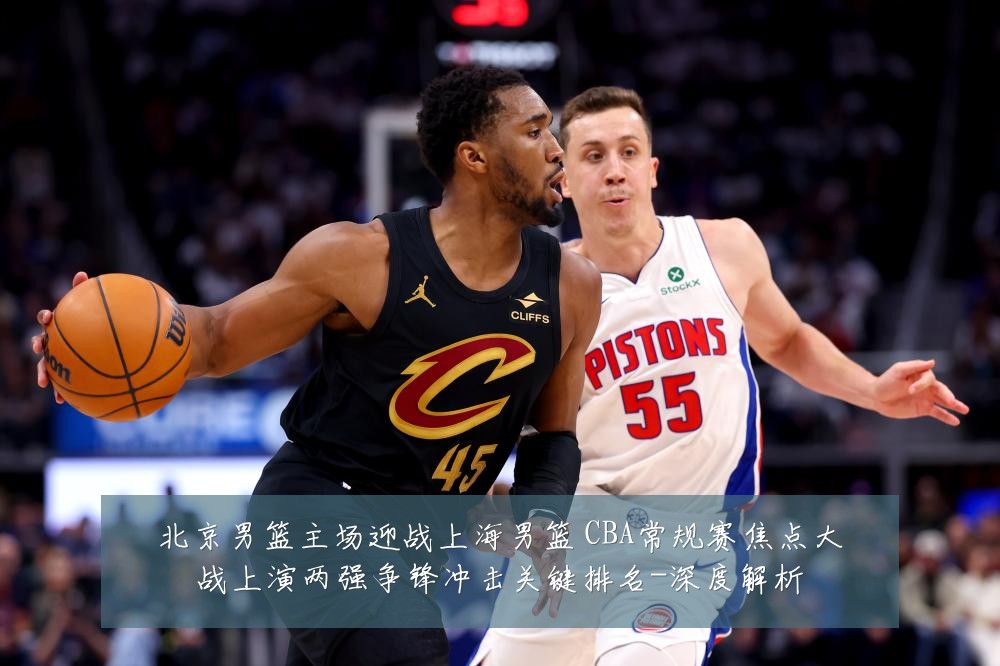 北京男篮主场迎战上海男篮 CBA常规赛焦点大战上演两强争锋冲击关键排名-深度解析